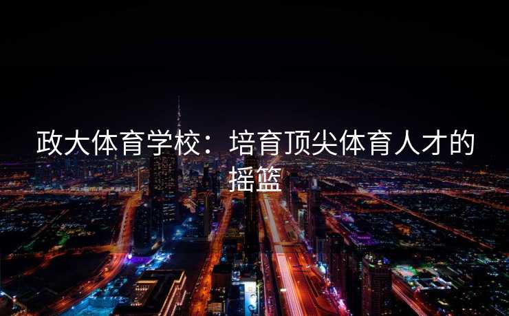 政大体育学校:培育顶尖体育人才的摇篮 政大体育学校:培育顶尖体育人才的摇篮