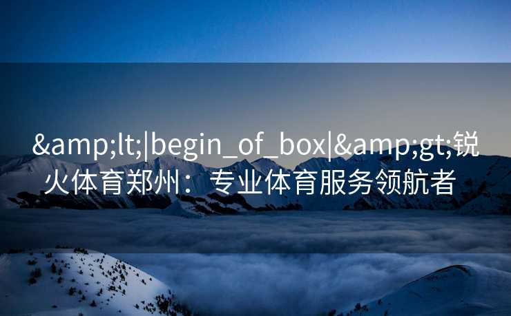 &lt;|begin_of_box|&gt;锐火体育郑州：专业体育服务领航者  