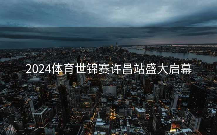 2024体育世锦赛许昌站盛大启幕 2024体育世锦赛许昌站盛大启幕